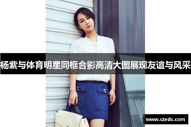 杨紫与体育明星同框合影高清大图展现友谊与风采