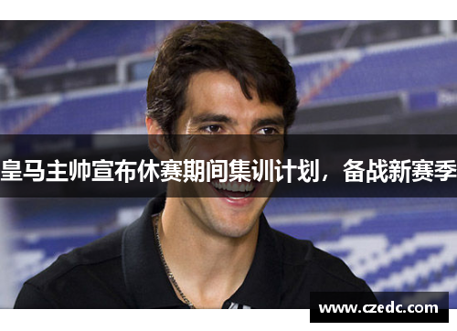 皇马主帅宣布休赛期间集训计划，备战新赛季